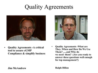 Quality Agreements -What are They, When and How Do We Use Them? .....and Why do we need  them?  (Are you ready to answer these questions well enough for top management?) Ralph Dillon Quality Agreements Quality Agreements -A critical tool to assure cGMP Compliance & simplify business  Jim McAndrew 