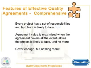 Features of Effective Quality  Agreements -  Comprehensive Every project has a set of responsibilities and hurdles it is likely to face. Agreement value is maximized when the  agreement covers all the eventualities the project is likely to face, and no more Cover enough, but nothing more! 