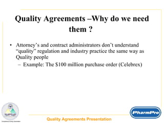 Quality Agreements –Why do we need them ?   Attorney’s and contract administrators don’t understand “quality” regulation and industry practice the same way as Quality people  Example: The $100 million purchase order (Celebrex) Quality Agreements Presentation  _  Compliance Surety Associates 