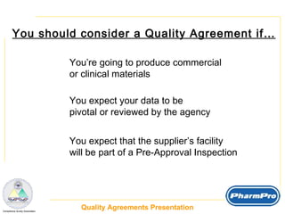 You should consider a Quality Agreement if… You’re going to produce commercial  or clinical materials You expect your data to be  pivotal or reviewed by the agency You expect that the supplier’s facility  will be part of a Pre-Approval Inspection 