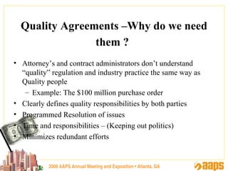2008 AAPS Annual Meeting and Exposition • Atlanta, GA Quality Agreements –Why do we need them ?   Attorney’s and contract administrators don’t understand “quality” regulation and industry practice the same way as Quality people  Example: The $100 million purchase order Clearly defines quality responsibilities by both parties Programmed Resolution of issues Time and responsibilities – (Keeping out politics) Minimizes redundant efforts 