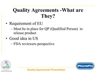 Quality Agreements -What are They? Requirement of EU Must be in place for QP (Qualified Person)  to release product Good idea in US FDA reviewers perspective Quality Agreements Presentation  _  Compliance Surety Associates 