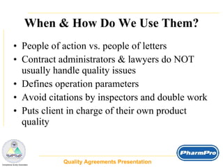 When & How Do We Use Them? People of action vs. people of letters Contract administrators & lawyers do NOT usually handle quality issues Defines operation parameters Avoid citations by inspectors and double work Puts client in charge of their own product quality Quality Agreements Presentation  _  Compliance Surety Associates 