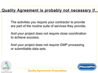 A Quality Agreement is probably not necessary if… The activities you require your contractor to provide are part of the routine suite of services they provide; And your project does not require close coordination to achieve success; And your project does not require GMP processing or submittable data sets. 