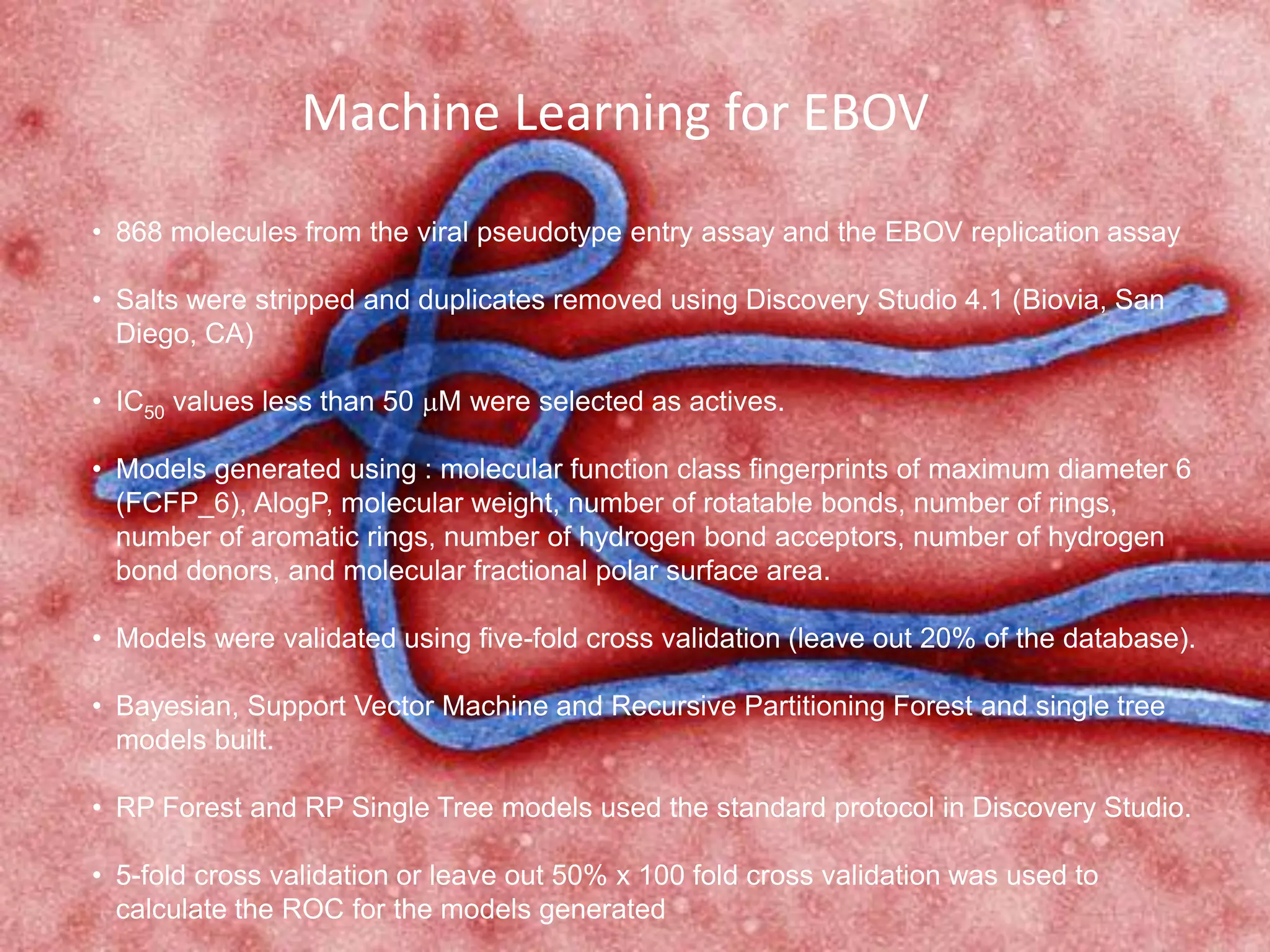 Machine Learning for EBOV
• 868 molecules from the viral pseudotype entry assay and the EBOV replication assay
• Salts were stripped and duplicates removed using Discovery Studio 4.1 (Biovia, San
Diego, CA)
• IC50 values less than 50 mM were selected as actives.
• Models generated using : molecular function class fingerprints of maximum diameter 6
(FCFP_6), AlogP, molecular weight, number of rotatable bonds, number of rings,
number of aromatic rings, number of hydrogen bond acceptors, number of hydrogen
bond donors, and molecular fractional polar surface area.
• Models were validated using five-fold cross validation (leave out 20% of the database).
• Bayesian, Support Vector Machine and Recursive Partitioning Forest and single tree
models built.
• RP Forest and RP Single Tree models used the standard protocol in Discovery Studio.
• 5-fold cross validation or leave out 50% x 100 fold cross validation was used to
calculate the ROC for the models generated
 