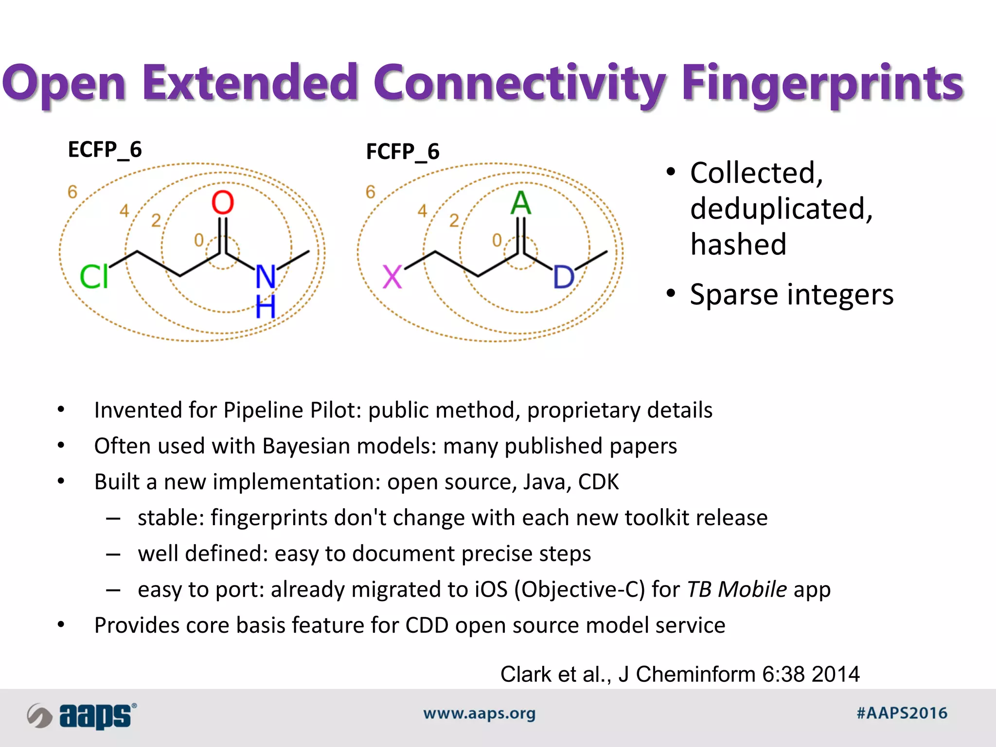 Open Extended Connectivity Fingerprints
ECFP_6 FCFP_6
• Collected,
deduplicated,
hashed
• Sparse integers
• Invented for Pipeline Pilot: public method, proprietary details
• Often used with Bayesian models: many published papers
• Built a new implementation: open source, Java, CDK
– stable: fingerprints don't change with each new toolkit release
– well defined: easy to document precise steps
– easy to port: already migrated to iOS (Objective-C) for TB Mobile app
• Provides core basis feature for CDD open source model service
Clark et al., J Cheminform 6:38 2014
 