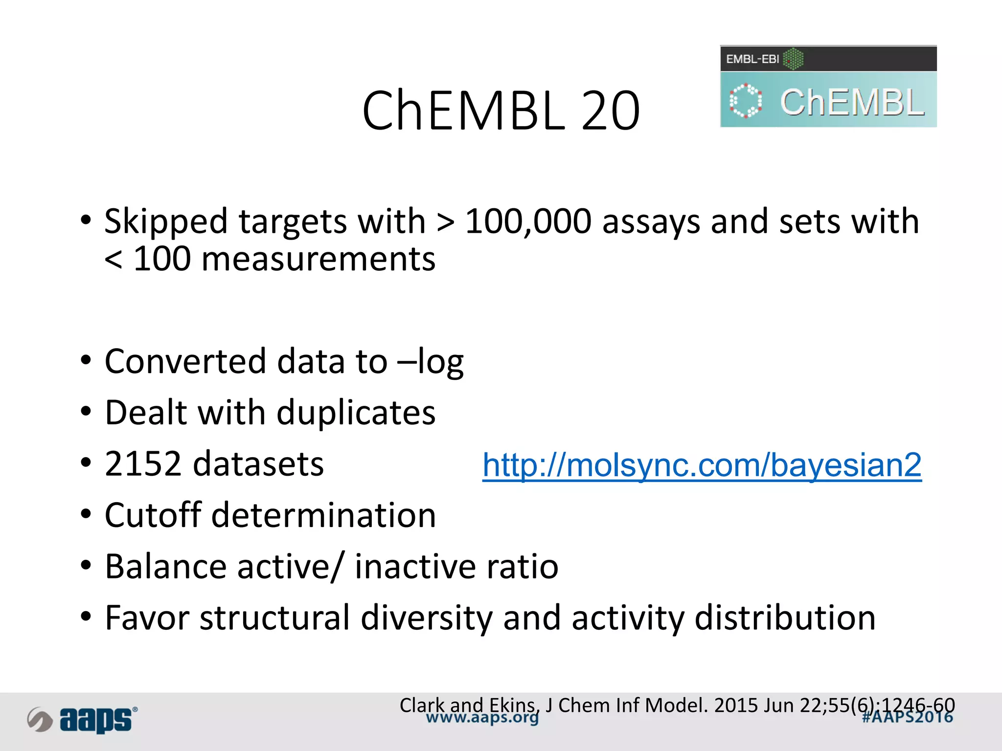 ChEMBL 20
• Skipped targets with > 100,000 assays and sets with
< 100 measurements
• Converted data to –log
• Dealt with duplicates
• 2152 datasets
• Cutoff determination
• Balance active/ inactive ratio
• Favor structural diversity and activity distribution
Clark and Ekins, J Chem Inf Model. 2015 Jun 22;55(6):1246-60
http://molsync.com/bayesian2
 