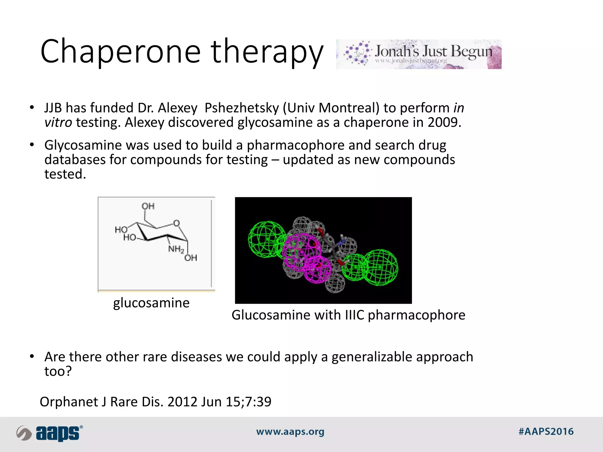 Chaperone therapy
• JJB has funded Dr. Alexey Pshezhetsky (Univ Montreal) to perform in
vitro testing. Alexey discovered glycosamine as a chaperone in 2009.
• Glycosamine was used to build a pharmacophore and search drug
databases for compounds for testing – updated as new compounds
tested.
• Are there other rare diseases we could apply a generalizable approach
too?
glucosamine
Glucosamine with IIIC pharmacophore
Orphanet J Rare Dis. 2012 Jun 15;7:39
 