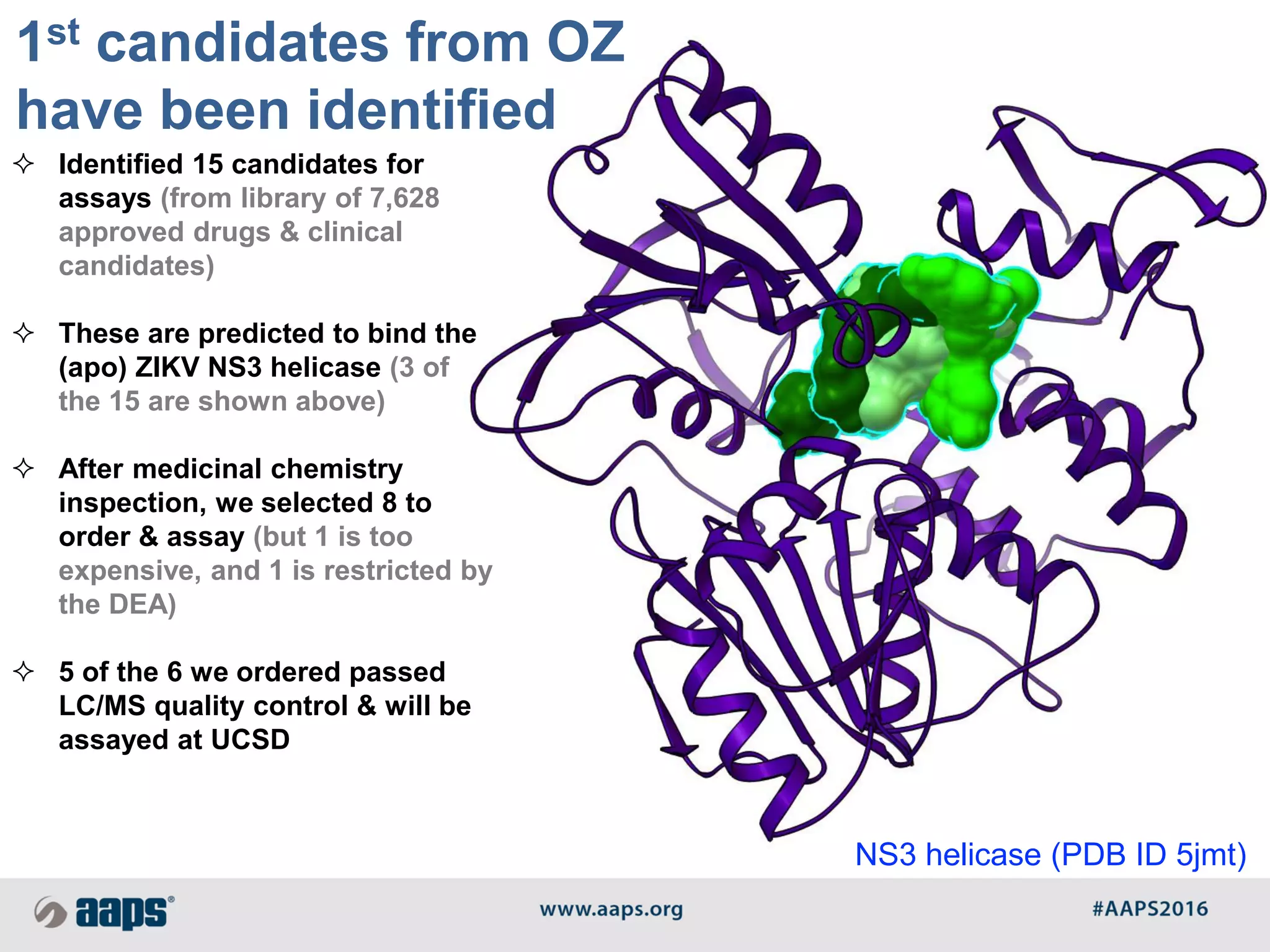  Identified 15 candidates for
assays (from library of 7,628
approved drugs & clinical
candidates)
 These are predicted to bind the
(apo) ZIKV NS3 helicase (3 of
the 15 are shown above)
 After medicinal chemistry
inspection, we selected 8 to
order & assay (but 1 is too
expensive, and 1 is restricted by
the DEA)
 5 of the 6 we ordered passed
LC/MS quality control & will be
assayed at UCSD
1st candidates from OZ
have been identified
NS3 helicase (PDB ID 5jmt)
 