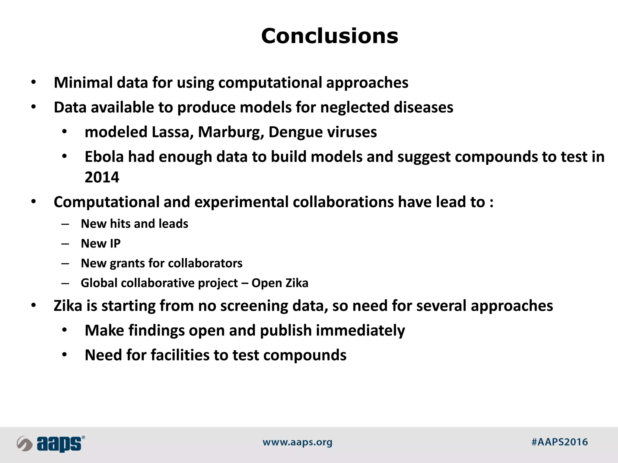• Minimal data for using computational approaches
• Data available to produce models for neglected diseases
• modeled Lassa, Marburg, Dengue viruses
• Ebola had enough data to build models and suggest compounds to test in
2014
• Computational and experimental collaborations have lead to :
– New hits and leads
– New IP
– New grants for collaborators
– Global collaborative project – Open Zika
• Zika is starting from no screening data, so need for several approaches
• Make findings open and publish immediately
• Need for facilities to test compounds
Conclusions
 