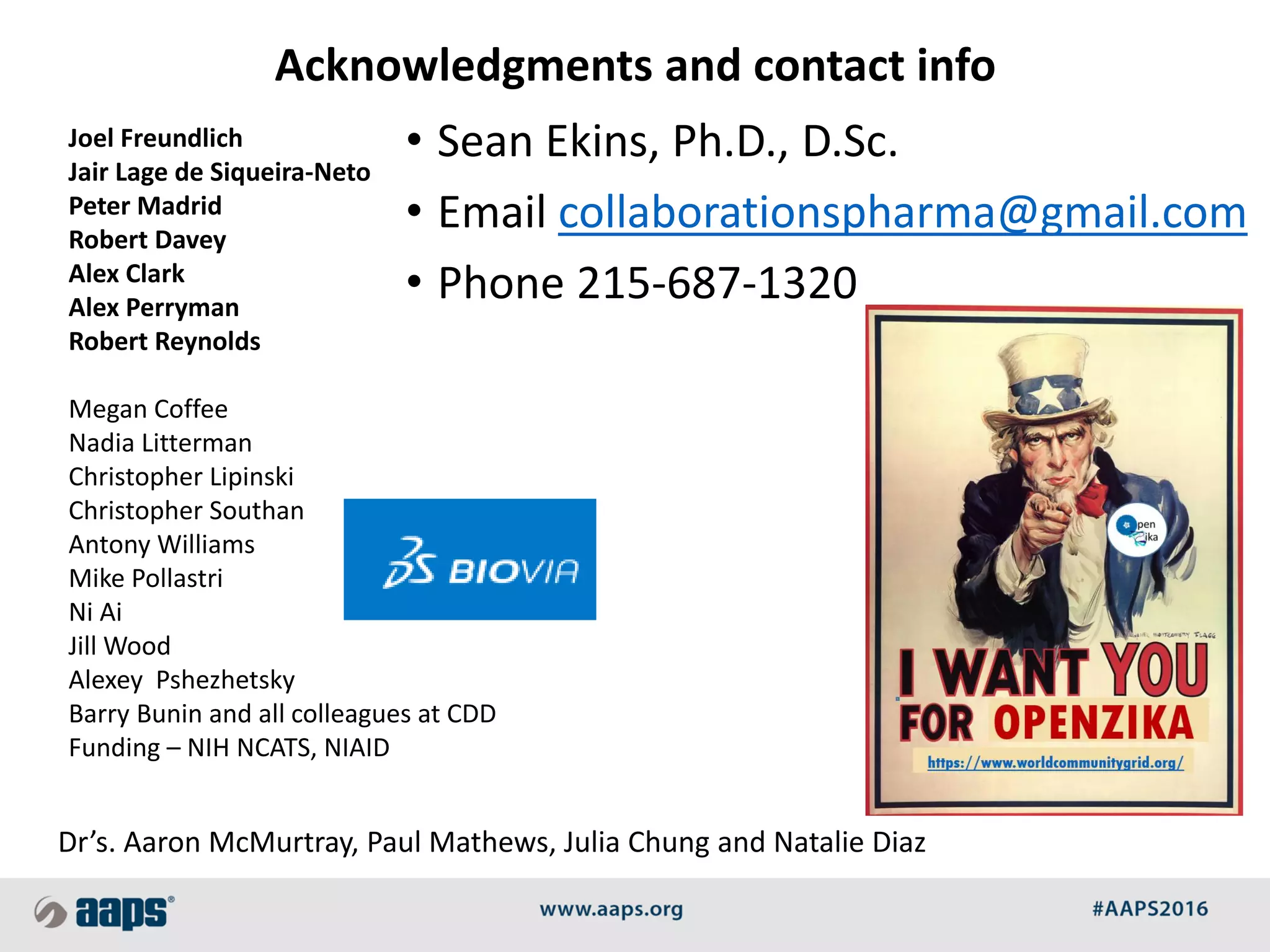 Joel Freundlich
Jair Lage de Siqueira-Neto
Peter Madrid
Robert Davey
Alex Clark
Alex Perryman
Robert Reynolds
Megan Coffee
Nadia Litterman
Christopher Lipinski
Christopher Southan
Antony Williams
Mike Pollastri
Ni Ai
Jill Wood
Alexey Pshezhetsky
Barry Bunin and all colleagues at CDD
Funding – NIH NCATS, NIAID
Acknowledgments and contact info
Dr’s. Aaron McMurtray, Paul Mathews, Julia Chung and Natalie Diaz
• Sean Ekins, Ph.D., D.Sc.
• Email collaborationspharma@gmail.com
• Phone 215-687-1320
 
