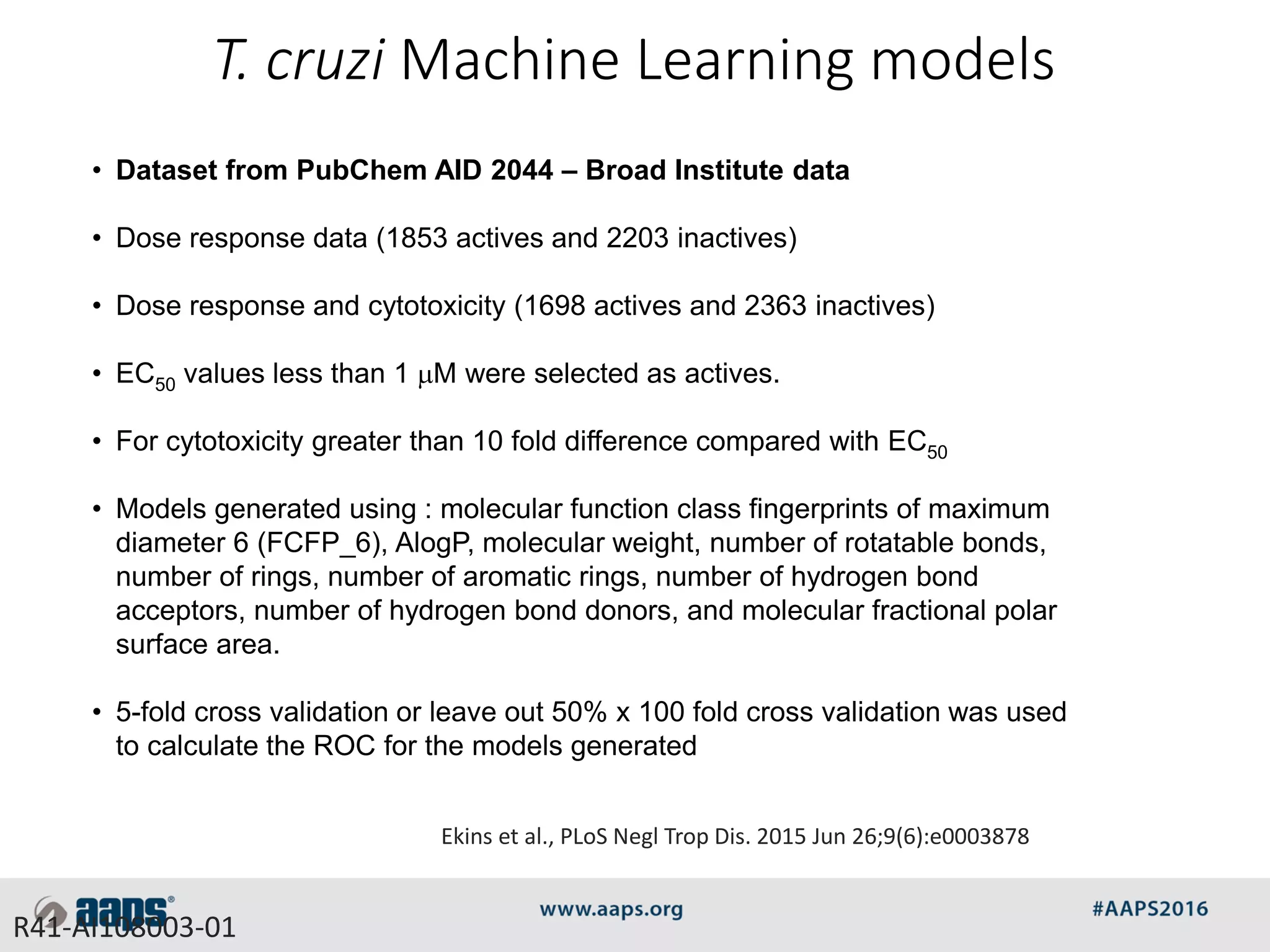 • Dataset from PubChem AID 2044 – Broad Institute data
• Dose response data (1853 actives and 2203 inactives)
• Dose response and cytotoxicity (1698 actives and 2363 inactives)
• EC50 values less than 1 mM were selected as actives.
• For cytotoxicity greater than 10 fold difference compared with EC50
• Models generated using : molecular function class fingerprints of maximum
diameter 6 (FCFP_6), AlogP, molecular weight, number of rotatable bonds,
number of rings, number of aromatic rings, number of hydrogen bond
acceptors, number of hydrogen bond donors, and molecular fractional polar
surface area.
• 5-fold cross validation or leave out 50% x 100 fold cross validation was used
to calculate the ROC for the models generated
T. cruzi Machine Learning models
R41-AI108003-01
Ekins et al., PLoS Negl Trop Dis. 2015 Jun 26;9(6):e0003878
 