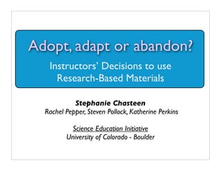 Adopt, adapt or abandon?
   Instructors’ Decisions to use
     Research-Based Materials

            Stephanie Chasteen
  Rachel Pepper, Steven Pollock, Katherine Perkins

           Science Education Initiative
         University of Colorado - Boulder
 
