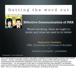 Getting the word out


                              Effective Communication of PER

                                 What’s working, what we ought to
                                know, and what we need to do better


                                          Stephanie Chasteen
                                  PER, University of Colorado @ Boulder
                                                    +
                                     science journalist + podcaster
 Illustration: Tom Tomorrow
This is not based on my own research, but rather a synthesis of the message of some of the current
research. I bring a somewhat unique perspective since I work on PER, work with faculty on
incorporating new instructional techniques, and I have a background in science journalism and
communication. So, the purpose of this talk is to brieﬂy describe some parallels I see between
science communication and PER communication, and what we might learn from the communication
ﬁeld. This is a 1 hour talk condensed to 10 minutes, so hold on to your hats.
 