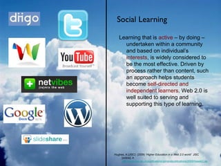 Social Learning Hughes, A [JISC]  (2009) ‘ Higher Education in a Web 2.0 world’   JISC [online]. A  http://www.jisc.ac.uk/publications/generalpublications/2009/heweb2.aspx Learning that is  active  – by doing – undertaken within a community and based on individual’s  interests , is widely considered to be the most effective. Driven by process rather than content, such an approach helps students become  self-directed and independent learners . Web 2.0 is well suited to serving and supporting this type of learning. 