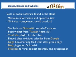 HNR 101 Clones, Drones and Cyborgs Suite of social software found in the cloud Maximize information and opportunities Minimize management; avoid overload Site built on  Dokuwiki  hosted off campus Feed widget from  Twitter  #garns101 YouTube  playlist for the class Embed class activities calendar from  Google Diigo  bookmarking feed from class group page Blog  plugin for Dokuwiki Netvibes  for final project assembly and presentation 