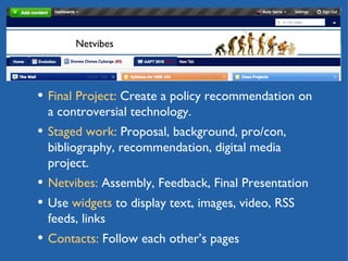 Netvibes Final Project:  Create a policy recommendation on a controversial technology. Staged work:  Proposal, background, pro/con, bibliography, recommendation, digital media project.  Netvibes:  Assembly, Feedback, Final Presentation Use  widgets  to display text, images, video, RSS feeds, links Contacts:  Follow each other’s pages 