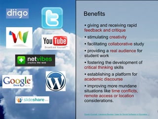 giving and receiving rapid  feedback and critique stimulating  creativity facilitating  collaborative  study providing a  real audience  for student work fostering the development of  critical thinking  skills establishing a platform for  academic discourse improving more mundane situations like  time conflicts, remote access or location  considerations. Benefits Susan Connell, Literature Review: Uses for Social Software in Education  (2004) http://soozzone.com/690review.htm 