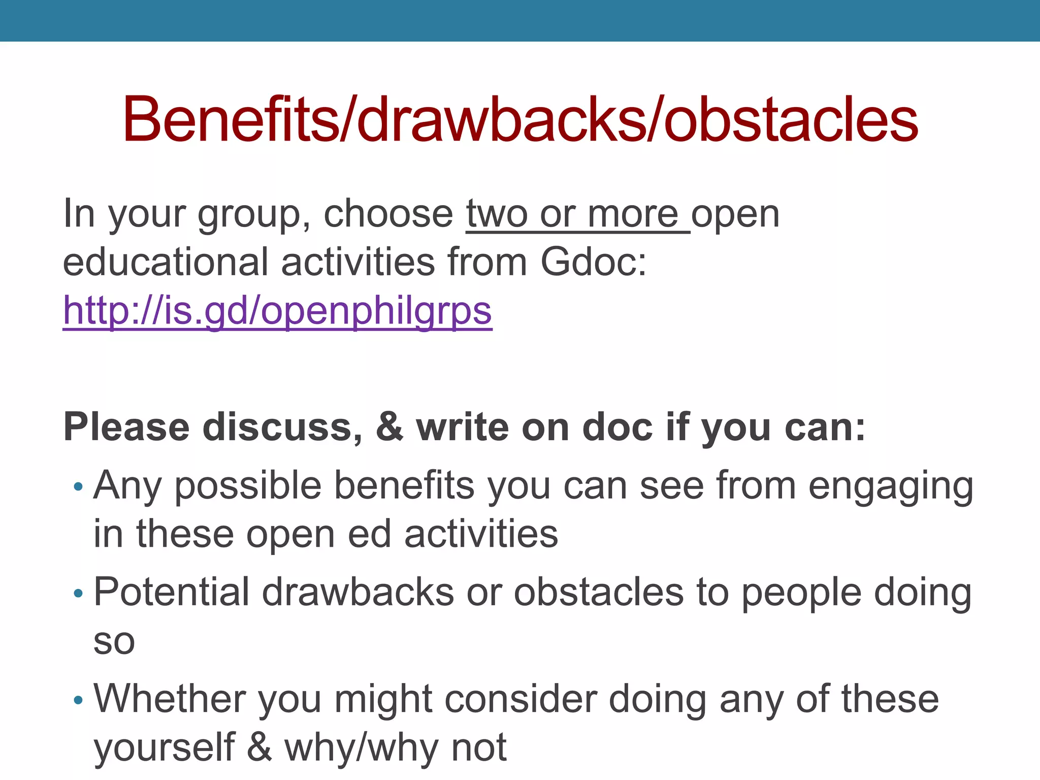 Benefits/drawbacks/obstacles
In your group, choose two or more open
educational activities from Gdoc:
http://is.gd/openphilgrps
Please discuss, & write on doc if you can:
• Any possible benefits you can see from engaging
in these open ed activities
• Potential drawbacks or obstacles to people doing
so
• Whether you might consider doing any of these
yourself & why/why not
 