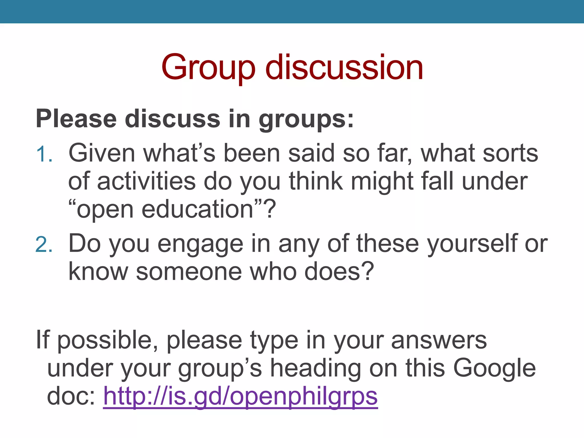 Group discussion
Please discuss in groups:
1. Given what’s been said so far, what sorts
of activities do you think might fall under
“open education”?
2. Do you engage in any of these yourself or
know someone who does?
If possible, please type in your answers
under your group’s heading on this Google
doc: http://is.gd/openphilgrps
 