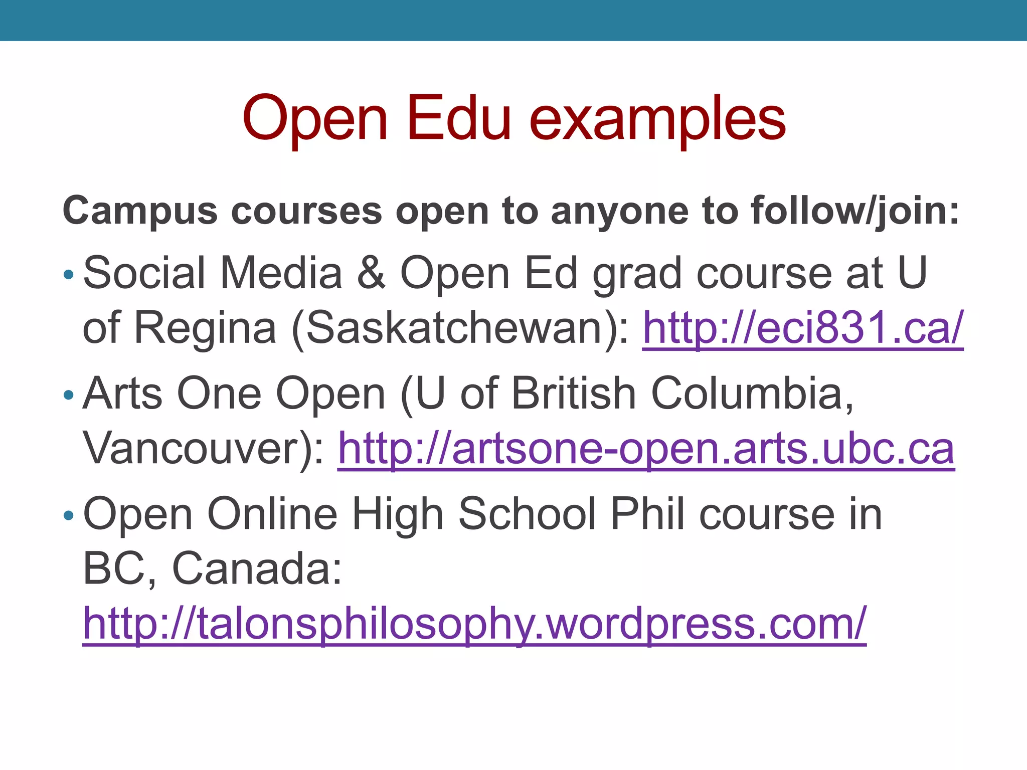 Open Edu examples
Campus courses open to anyone to follow/join:
• Social Media & Open Ed grad course at U
of Regina (Saskatchewan): http://eci831.ca/
• Arts One Open (U of British Columbia,
Vancouver): http://artsone-open.arts.ubc.ca
• Open Online High School Phil course in
BC, Canada:
http://talonsphilosophy.wordpress.com/
 