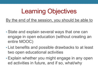 Learning Objectives
By the end of the session, you should be able to
• State and explain several ways that one can
engage in open education (without creating an
entire MOOC)
• List benefits and possible drawbacks to at least
two open educational activities
• Explain whether you might engage in any open
ed activities in future, and if so, what/why
 
