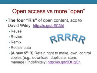 Open access vs more “open”
• The four “R’s” of open content, acc to
David Wiley http://is.gd/uEC3hj
• Reuse
• Revise
• Remix
• Redistribute
• [A new 5th R] Retain right to make, own, control
copies (e.g., download, duplicate, store,
manage) [indefinitely] http://is.gd/5DHqCn
 