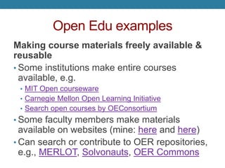 Open Edu examples
Making course materials freely available &
reusable
• Some institutions make entire courses
available, e.g.
• MIT Open courseware
• Carnegie Mellon Open Learning Initiative
• Search open courses by OEConsortium
• Some faculty members make materials
available on websites (mine: here and here)
• Can search or contribute to OER repositories,
e.g., MERLOT, Solvonauts, OER Commons
 