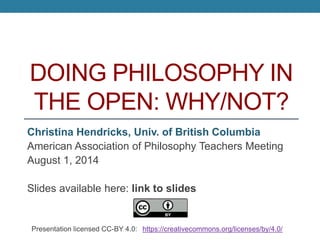 DOING PHILOSOPHY IN
THE OPEN: WHY/NOT?
Christina Hendricks, Univ. of British Columbia
American Association of Philosophy Teachers Meeting
August 1, 2014
Slides available here: http://is.gd/openphilslides
Presentation licensed CC-BY 4.0: https://creativecommons.org/licenses/by/4.0/
 