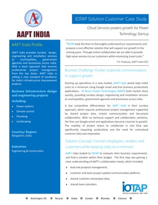 IOTAP Solution Customer Case Study
                                                              Cloud Services powers growth for Power
                                                                                          Technology Startup


AAPT India Profile                         “IOTAP took the time to thoroughly understand our requirements and
                                           propose a cost effective solution that will support our growth in the
AAPT India provides turnkey design,        coming years. Through online collaboration we are able to provide
engineering and installation services      high value services to our customers while minimizing travel costs.”
to      municipalities,     government
agencies and businesses across India.                                                  T.P. Prakasan, AAPT India CEO
With a team approach that ensures
professional project management            Business Challenge: Evolve corporate communications
from the top down, AAPT India is
setting a new standard of excellence       to support growth
for India’s infrastructure improvement
projects.                                  Starting up operations in a new market, AAPT India wisely kept initial
                                           costs to a minimum using Google email and free business productivity
Business Infrastructure design             applications. Al Ansari Power Technologies (AAPT) built market share
and engineering projects                   quickly, providing turnkey design, engineering and installation services
                                           to municipalities, government agencies and businesses across India.
including:
   Power stations                         A key competitive differentiator for AAPT India is their turnkey
                                           approach, which requires professional project management supported
   Climate control
                                           by shared project data, instant communication and document
   Plumbing                               collaboration. With no technical support and collaboration solutions,
   Landscaping                            the free use Google email and applications became a barrier to growth.
                                           The inability of project teams to collaborate in real time was
                                           significantly impacting productivity and the need for centralized
Country/ Region:
                                           customer data was imperative.
Bangalore, India

                                           Solution Concept: Connect employees, vendors and
Industries                                 customers while keeping costs to a minimum
Engineering & Construction
                                           AAPT India looked to IOTAP to evaluate their business requirements
                                           and find a solution within their budget. The first step was gaining a
                                           clear understanding of AAPT’s collaboration needs, which included:
                                              lead and proposal management,
                                              customer and team project update communication platform,
                                              shared customer and project data,
                                              shared team calendars.



           Washington DC      Muscat    Dubai     London     Mumbai       Chennai     
 