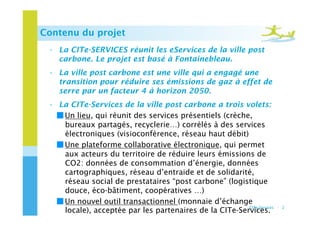Contenu du projet
 •  La CITe-SERVICES réunit les eServices de la ville post
    carbone. Le projet est basé à Fontainebleau.
 •  La ville post carbone est une ville qui a engagé une
    transition pour réduire ses émissions de gaz à effet de
    serre par un facteur 4 à horizon 2050.
 •  La CITe-Services de la ville post carbone a trois volets:
   ￭ Un lieu, qui réunit des services présentiels (crèche,
     bureaux partagés, recyclerie…) corrélés à des services
     électroniques (visioconférence, réseau haut débit)
   ￭ Une plateforme collaborative électronique, qui permet
     aux acteurs du territoire de réduire leurs émissions de
     CO2: données de consommation d’énergie, données
     cartographiques, réseau d’entraide et de solidarité,
     réseau social de prestataires “post carbone” (logistique
     douce, éco-bâtiment, coopératives …)
   ￭ Un nouvel outil transactionnel (monnaie d’échange
                                                         CITe-Services   - 2
     locale), acceptée par les partenaires de la CITe-Services.
 