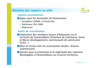 Attentes par rapport au pôle
 •  Soutien institutionnel
   ￭ Appui pour les demandes de financement
       Européens (FEDER / Climate KIC)
       Nationaux (FUI, ANR)
       Régionaux
 •  Relais de coordination
   ￭ Implication des membres locaux d’Advancity sur le
     territoire de Fontainebleau (Chambre de Commerce, Seine
     et Marne développement, communauté de communes
     CCFA…)
   ￭ Mise en réseau avec les associations locales, réseaux
     commerçants
   ￭ Soutien pour la promotion et la réplication des solutions
     développées à Fontainebleau sur d’autres territoires.


                                                      CITe-Services - 5
 