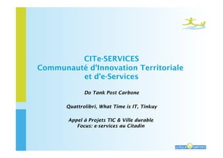 CITe-SERVICES
Communauté d'Innovation Territoriale
         et d'e-Services

              Do Tank Post Carbone

       Quattrolibri, What Time is IT, Tinkuy

       Appel à Projets TIC & Ville durable
          Focus: e-services au Citadin


                                               CITe-Services - 1
 