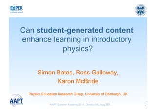 Can student-generated content
enhance learning in introductory
           physics?


       Simon Bates, Ross Galloway,
             Karon McBride
  Physics Education Research Group, University of Edinburgh, UK

              AAPT Summer Meeting 2011, Omaha NE, Aug 2011        1
 