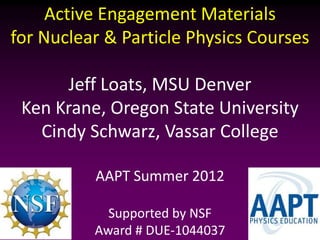 Active Engagement Materials
for Nuclear & Particle Physics Courses

      Jeff Loats, MSU Denver
 Ken Krane, Oregon State University
   Cindy Schwarz, Vassar College

          AAPT Summer 2012

            Supported by NSF
          Award # DUE-1044037
 