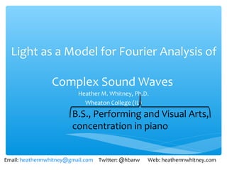 Light as a Model for Fourier Analysis of

                Complex Sound Waves
                          Heather M. Whitney, Ph.D.
                            Wheaton College (IL)




Email: heathermwhitney@gmail.com Twitter: @hbarw   Web: heathermwhitney.com
 