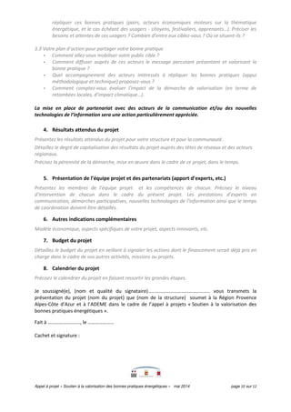 Appel à projet « Soutien à la valorisation des bonnes pratiques énergétiques » mai 2014 page 10 sur 12
répliquer ces bonnes pratiques (pairs, acteurs économiques moteurs sur la thématique
énergétique, et le cas échéant des usagers - citoyens, festivaliers, apprenants…). Préciser les
besoins et attentes de ces usagers ? Combien d’entre eux ciblez-vous ? Où se situent-ils ?
3.3 Votre plan d’action pour partager votre bonne pratique
- Comment allez-vous mobiliser votre public cible ?
- Comment diffuser auprès de ces acteurs le message percutant présentant et valorisant la
bonne pratique ?
- Quel accompagnement des acteurs intéressés à répliquer les bonnes pratiques (appui
méthodologique et technique) proposez-vous ?
- Comment comptez-vous évaluer l'impact de la démarche de valorisation (en terme de
retombées locales, d’impact climatique…).
La mise en place de partenariat avec des acteurs de la communication et/ou des nouvelles
technologies de l’information sera une action particulièrement appréciée.
4. Résultats attendus du projet
Présentez les résultats attendus du projet pour votre structure et pour la communauté.
Détaillez le degré de capitalisation des résultats du projet auprès des têtes de réseaux et des acteurs
régionaux.
Précisez la pérennité de la démarche, mise en œuvre dans le cadre de ce projet, dans le temps.
5. Présentation de l’équipe projet et des partenariats (apport d’experts, etc.)
Présentez les membres de l’équipe projet et les compétences de chacun. Précisez le niveau
d’intervention de chacun dans le cadre du présent projet. Les prestations d’experts en
communication, démarches participatives, nouvelles technologies de l’information ainsi que le temps
de coordination doivent être détaillés.
6. Autres indications complémentaires
Modèle économique, aspects spécifiques de votre projet, aspects innovants, etc.
7. Budget du projet
Détaillez le budget du projet en veillant à signaler les actions dont le financement serait déjà pris en
charge dans le cadre de vos autres activités, missions ou projets.
8. Calendrier du projet
Précisez le calendrier du projet en faisant ressortir les grandes étapes.
Je soussigné(e), (nom et qualité du signataire)………………………………………….. vous transmets la
présentation du projet (nom du projet) que (nom de la structure) soumet à la Région Provence
Alpes-Côte d’Azur et à l’ADEME dans le cadre de l’appel à projets « Soutien à la valorisation des
bonnes pratiques énergétiques ».
Fait à …………………….., le …………………
Cachet et signature :
 