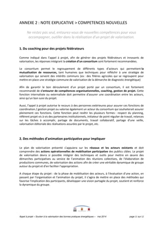 Appel à projet « Soutien à la valorisation des bonnes pratiques énergétiques » mai 2014 page 11 sur 12
ANNEXE 2 : NOTE EXPLICATIVE > COMPETENCES NOUVELLES
Ne restez pas seul, entourez-vous de nouvelles compétences pour vous
accompagner, outiller dans la réalisation d’un projet de valorisation.
1. Du coaching pour des projets fédérateurs
Comme indiqué dans l’appel à projet, afin de générer des projets fédérateurs et innovants de
valorisation, les réponses intégrant la création d’un consortium sont fortement recommandées.
Le consortium permet le regroupement de différents types d’acteurs qui permettent la
mutualisation de ressources, tant humaines que techniques pour réfléchir à une stratégie de
valorisation qui servent des intérêts communs (ex : des filières agricoles qui se regroupent pour
mettre en place une stratégie commune de valorisation de la démarche de diagnostic énergétique)
Afin de garantir le bon déroulement d’un projet porté par un consortium, il est fortement
recommandé de s’entourer de compétences organisationnelles, coaching, gestion de projet. Cette
fonction internalisée ou externalisée doit permettre d’assurer une coordination entre les acteurs,
ainsi qu’un bon suivi du projet.
Aussi, l’appel à projet autorise le recours à des personnes extérieures pour assurer ces fonctions de
coordination / gestion projet ou valorise également un acteur du consortium qui souhaiterait assurer
pleinement ces fonctions. Cette fonction peut revêtir les plusieurs formes : respect du planning,
référent projet vis à vis des partenaires institutionnels, initiateur de point régulier de travail, relances
sur les tâches à accomplir, partage de documents, travail collaboratif, partage d’une veille,
valorisation éditoriale des réalisations assurées par le projet, etc.
2. Des méthodes d’animation participative pour impliquer
Le plan de valorisation présenté s’appuiera sur les réseaux et les acteurs existants et doit
comprendre des actions opérationnelles de mobilisation participative des publics cibles. Le projet
de valorisation devra si possible intégrer des techniques et outils pour mettre en œuvre des
démarches participatives au service de l’animation des réunions collectives, de l’élaboration de
productions communes, de valorisation des actions afin de créer une véritable dynamique de groupe
autour du projet et d’en faciliter l’appropriation.
A chaque étape du projet : de la phase de mobilisation des acteurs, à l’évaluation d’une action, en
passant par l‘organisation et l’animation du projet, il s’agira de mettre en place des méthodes qui
favorise l'implication des participants, développer une vision partagée du projet, soutient et renforce
la dynamique du groupe.
 