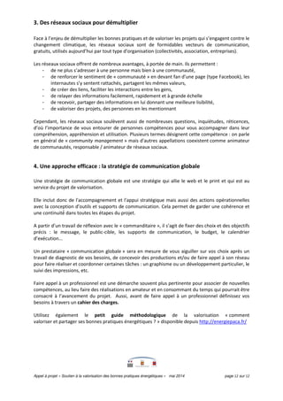 Appel à projet « Soutien à la valorisation des bonnes pratiques énergétiques » mai 2014 page 12 sur 12
3. Des réseaux sociaux pour démultiplier
Face à l’enjeu de démultiplier les bonnes pratiques et de valoriser les projets qui s’engagent contre le
changement climatique, les réseaux sociaux sont de formidables vecteurs de communication,
gratuits, utilisés aujourd’hui par tout type d’organisation (collectivités, association, entreprises).
Les réseaux sociaux offrent de nombreux avantages, à portée de main. Ils permettent :
- de ne plus s’adresser à une personne mais bien à une communauté,
- de renforcer le sentiment de « communauté » en devant fan d’une page (type Facebook), les
internautes s’y sentent rattachés, partagent les mêmes valeurs,
- de créer des liens, faciliter les interactions entre les gens,
- de relayer des informations facilement, rapidement et à grande échelle
- de recevoir, partager des informations en lui donnant une meilleure lisibilité,
- de valoriser des projets, des personnes en les mentionnant
Cependant, les réseaux sociaux soulèvent aussi de nombreuses questions, inquiétudes, réticences,
d’où l’importance de vous entourer de personnes compétences pour vous accompagner dans leur
compréhension, appréhension et utilisation. Plusieurs termes désignent cette compétence : on parle
en général de « community management » mais d'autres appellations coexistent comme animateur
de communautés, responsable / animateur de réseaux sociaux.
4. Une approche efficace : la stratégie de communication globale
Une stratégie de communication globale est une stratégie qui allie le web et le print et qui est au
service du projet de valorisation.
Elle inclut donc de l'accompagnement et l'appui stratégique mais aussi des actions opérationnelles
avec la conception d’outils et supports de communication. Cela permet de garder une cohérence et
une continuité́ dans toutes les étapes du projet.
A partir d’un travail de réflexion avec le « commanditaire », il s’agit de fixer des choix et des objectifs
précis : le message, le public-cible, les supports de communication, le budget, le calendrier
d’exécution...
Un prestataire « communication globale » sera en mesure de vous aiguiller sur vos choix après un
travail de diagnostic de vos besoins, de concevoir des productions et/ou de faire appel à son réseau
pour faire réaliser et coordonner certaines tâches : un graphisme ou un développement particulier, le
suivi des impressions, etc.
Faire appel à un professionnel est une démarche souvent plus pertinente pour associer de nouvelles
compétences, au lieu faire des réalisations en amateur et en consommant du temps qui pourrait être
consacré à l’avancement du projet. Aussi, avant de faire appel à un professionnel définissez vos
besoins à travers un cahier des charges.
Utilisez également le petit guide méthodologique de la valorisation « comment
valoriser et partager ses bonnes pratiques énergétiques ? » disponible depuis http://energiepaca.fr/
 