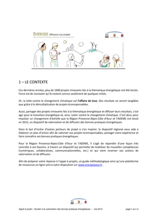 Appel à projet « Soutien à la valorisation des bonnes pratiques énergétiques » mai 2014 page 2 sur 12
1 – LE CONTEXTE
Ces dernières années, plus de 1000 projets innovants liés à la thématique énergétique ont été lancés.
Force est de constater qu’ils restent connus seulement de quelques initiés.
Or, la lutte contre le changement climatique est l’affaire de tous. Des résultats ne seront tangibles
que grâce à la démultiplication de projets écoresponsables.
Aussi, partager des projets innovants liés à la thématique énergétique et diffuser leurs résultats, c’est
agir pour la transition énergétique et, ainsi, lutter contre le changement climatique. C’est donc pour
impulser un changement d’échelle que la Région Provence-Alpes-Côte d’Azur et l’ADEME ont lancé
en 2012, un dispositif de valorisation et de diffusion des bonnes pratiques énergétiques.
Dans le but d’inciter d’autres porteurs de projet à s’en inspirer, le dispositif régional vous aide à
élaborer un plan d’action afin de valoriser vos projets écoresponsables, partager votre expérience et
faire connaître vos bonnes pratiques énergétiques.
Pour la Région Provence-Alpes-Côte d’Azur et l’ADEME, il s’agit de répondre d’une façon très
concrète à vos besoins, à travers un dispositif qui permette de mobiliser de nouvelles compétences
(numériques, collaboratives, communicationnelles, etc.) et qui vient innerver vos actions de
valorisation et de diffusion.
Afin de préparer votre réponse à l’appel à projets, un guide méthodologique ainsi qu’une plateforme
de ressources en ligne sont à votre disposition sur www.energiepaca.fr .
 