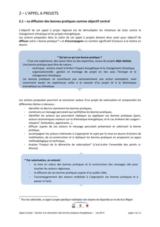 Appel à projet « Soutien à la valorisation des bonnes pratiques énergétiques » mai 2014 page 3 sur 12
2 – L’APPEL A PROJETS
2.1 – La diffusion des bonnes pratiques comme objectif central
L’objectif de cet appel à projet régional est de démultiplier les initiatives de lutte contre le
changement climatique et les projets énergétiques.
Les actions proposées dans le cadre de cet appel à projets doivent donc avoir pour objectif de
diffuser votre « bonne pratique* » et d’accompagner un nombre significatif d’acteurs à la mettre en
œuvre.
Les actions proposées pourront se structurer autour d’un projet de valorisation et comprendre les
différentes tâches ci-dessous :
- identifier et décrire clairement les bonnes pratiques,
- construire un message percutant qui synthétise les bonnes pratiques,
- identifier les acteurs qui pourraient répliquer ou appliquer ces bonnes pratiques (pairs,
acteurs économiques moteurs sur la thématique énergétique, et le cas échéant des usagers -
citoyens1
, festivaliers, apprenants…),
- diffuser auprès de ces acteurs le message percutant présentant et valorisant la bonne
pratique,
- accompagner les acteurs intéressés à s'approprier le sujet par la mise en œuvre d’actions de
mobilisation, de co-construction et à répliquer les bonnes pratiques en proposant un appui
méthodologique et technique,
- évaluer l'impact de la démarche de valorisation* (c’est-à-dire l’ensemble des points ci-
dessus).
1
Pour les collectivités, un appel à projets spécifique mobilisation des citoyens est disponible sur le site de la Région
* Par valorisation, on entend :
- la mise en valeur des bonnes pratiques et la construction des messages clés pour
toucher les acteurs régionaux,
- la diffusion de ces bonnes pratiques auprès d’un public cible,
- l’accompagnement des acteurs mobilisés à s’approprier ces bonnes pratiques et à
passer à l’acte.
* Qu’est ce qu’une bonne pratique ?
C’est une expérience, des savoir-faire ou des expertises, issues de projets déjà réalisés.
Une bonne pratique peut être de nature :
- technique : actions visant à limiter l’impact énergétique et le changement climatique,
- organisationnelle : gestion et montage de projet en lien avec l’énergie et le
changement climatique.
Les bonnes pratiques ne constituent pas nécessairement une action exemplaire, mais
concernent toutes les expériences utiles à la réussite d’un projet lié à la thématique
énergétique ou climatique.
 