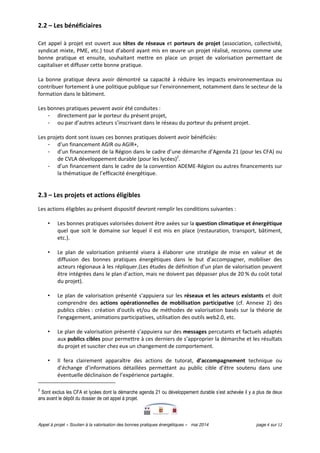 Appel à projet « Soutien à la valorisation des bonnes pratiques énergétiques » mai 2014 page 4 sur 12
2.2 – Les bénéficiaires
Cet appel à projet est ouvert aux têtes de réseaux et porteurs de projet (association, collectivité,
syndicat mixte, PME, etc.) tout d’abord ayant mis en œuvre un projet réalisé, reconnu comme une
bonne pratique et ensuite, souhaitant mettre en place un projet de valorisation permettant de
capitaliser et diffuser cette bonne pratique.
La bonne pratique devra avoir démontré sa capacité à réduire les impacts environnementaux ou
contribuer fortement à une politique publique sur l’environnement, notamment dans le secteur de la
formation dans le bâtiment.
Les bonnes pratiques peuvent avoir été conduites :
- directement par le porteur du présent projet,
- ou par d’autres acteurs s’inscrivant dans le réseau du porteur du présent projet.
Les projets dont sont issues ces bonnes pratiques doivent avoir bénéficiés:
- d’un financement AGIR ou AGIR+,
- d’un financement de la Région dans le cadre d’une démarche d’Agenda 21 (pour les CFA) ou
de CVLA développement durable (pour les lycées)2
.
- d’un financement dans le cadre de la convention ADEME-Région ou autres financements sur
la thématique de l’efficacité énergétique.
2.3 – Les projets et actions éligibles
Les actions éligibles au présent dispositif devront remplir les conditions suivantes :
• Les bonnes pratiques valorisées doivent être axées sur la question climatique et énergétique
quel que soit le domaine sur lequel il est mis en place (restauration, transport, bâtiment,
etc.).
• Le plan de valorisation présenté visera à élaborer une stratégie de mise en valeur et de
diffusion des bonnes pratiques énergétiques dans le but d’accompagner, mobiliser des
acteurs régionaux à les répliquer.(Les études de définition d’un plan de valorisation peuvent
être intégrées dans le plan d’action, mais ne doivent pas dépasser plus de 20 % du coût total
du projet).
• Le plan de valorisation présenté s’appuiera sur les réseaux et les acteurs existants et doit
comprendre des actions opérationnelles de mobilisation participative (cf. Annexe 2) des
publics cibles : création d'outils et/ou de méthodes de valorisation basés sur la théorie de
l'engagement, animations participatives, utilisation des outils web2.0, etc.
• Le plan de valorisation présenté s’appuiera sur des messages percutants et factuels adaptés
aux publics cibles pour permettre à ces derniers de s’approprier la démarche et les résultats
du projet et susciter chez eux un changement de comportement.
• Il fera clairement apparaître des actions de tutorat, d’accompagnement technique ou
d’échange d’informations détaillées permettant au public cible d’être soutenu dans une
éventuelle déclinaison de l’expérience partagée.
2
Sont exclus les CFA et lycées dont la démarche agenda 21 ou développement durable s’est achevée il y a plus de deux
ans avant le dépôt du dossier de cet appel à projet.
 