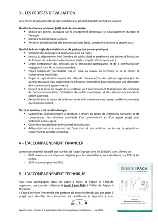 Appel à projet « Soutien à la valorisation des bonnes pratiques énergétiques » mai 2014 page 6 sur 12
3 – LES CRITERES D’EVALUATION
Les critères d’évaluation des projets candidats au présent dispositif seront les suivants :
Qualité des bonnes pratiques (déjà réalisées) à valoriser
Impact des bonnes pratiques sur le changement climatique, le développement durable et
l’énergie,
Nombre de bénéficiaires actuels,
Potentiel de réplicabilité des bonnes pratiques (coût, complexité de mise en œuvre, etc.).
Qualité de la stratégie de valorisation et de partage des bonnes pratiques
Simplicité des messages et adéquation avec les cibles,
Impact du déploiement visé (nombre de public cible) et pertinence des critères d’évaluation
de l’impact de la démarche (retombées locales, impacts climatiques, etc.),
Degré d’intégration des principes de la démocratie participative et de la communication
engageante dans les actions proposées,
Projet collaboratif (partenariat mis en place au niveau du territoire ou de la filière) et
compétences mobilisées,
Degré de capitalisation auprès des têtes de réseaux et/ou des acteurs régionaux (sur les
bonnes pratiques mais également les difficultés rencontrées pour promouvoir une démarche
de « communauté apprenante »),
Impact de la mise en œuvre de la stratégie sur l’environnement (l’application des principes
de l’éco-communication, l’utilisation des outils numériques et des plateformes existantes
seront valorisés),
Pérennité dans le temps de la démarche de valorisation mise en œuvre, modèle économique
éventuel non lucratif.
Clarté et cohérence de la méthodologie
Capacité du soumissionnaire à conduire le projet en terme de ressources humaines et de
compétences : les binômes constitués d’un communicant et d’un expert projet sont
fortement encouragés),
Cohérence du calendrier prévisionnel de réalisation,
Adéquation entre le montant de l’opération et son ambition en termes de population
couverte et de résultats attendus.
4 – L’ACCOMPAGNEMENT FINANCIER
Le montant maximal accordé aux lauréats de l’appel à projet sera de 25 000 € dans la limite de :
- 80 % maximum des dépenses éligibles pour les associations, les collectivités, les CFA et les
lycées,
- 50 % maximum pour les PME.
5 – L’ACCOMPAGNEMENT TECHNIQUE
Pour vous accompagner dans cet appel à projet, la Région et l’ADEME
organisent une journée collective le jeudi 5 juin 2014 à l’Hôtel de Région à
Marseille.
Il s’agira de réunir l’ensemble des porteurs de projet intéressés par cet appel à
projet pour identifier leurs intentions de candidature et répondre à leurs
 