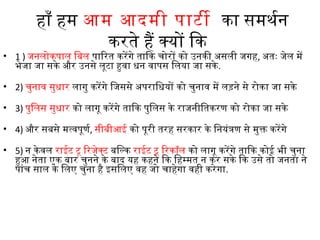 हाँ हम आम आदमी पाटी  का समथनर्थन
करते हैं क्यों िक 
• 1 ) जनलोकपाल िबिल पािरत करेंगे तािक चोरों को उनकी असली जगह, अतः जेल में
भेजा जा सके और उनसे लूटा हुवा धन वापस िलया जा सके .
• 2) चुनाव सुधार लागु करेंगे िजससे अपरािधयों को चुनाव में लड़ने से रोका जा सके 
• 3) पुिलस सुधार को लागू करेंगे तािक पुिलस के राजनीितकरण को रोका जा सके
• 4) और सबिसे मत्वपूणर्थ, सीबिीआई को पूरी तरह सरकार के िनयंत्रण से मुक्त करेंगे
• 5) न केवल राईट टू िरजेक्ट बििल्क राईट टू िरकॉल को लागू करेंगे तािक कोई भी चुना
हुआ नेता एक बिार चुनने के बिाद यह कहने िक िहम्मत न कर सके िक उसे तो जनता ने
पांच साल के िलए चुना है इसिलए वह जो चाहेगा वही करेगा.
 
