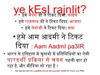 ye kEsI rajnIit?• हमे मैडम जी ने िटिकटि िदिया: कांग्रेस
• हमे राजनाथ जी ने िटिकटि िदिया: भाजपा
• हमे नेताजी ने िटिकटि िदिया: सपा
•हमे आम आदिमी ने िटिकटि
िदिया : Aam AadmI pa3IR
• भारत के इतितहास में चुनावो में प्रतितिनिधियों का ऐसी
पारदिशी प्रतिकया से चयन पहली बार हो
रहा है. और मीिडया सो रहा है !
• Agr Aap [se wart me. rajnIitk k/a.it kI xuruAat mante hE. to jrur xeyr kre.
 