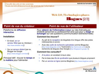 Faculté des arts et des sciences Activité de formation AAQ
11/90
Écoledebibliothéconomieet dessciencesdel'information
Web 2.0 /Technologies-phares
Blogues [2/3]
Point de vue du créateur Point de vue de l'utilisateur
Plateforme de diffusion
interactive
Installation
 En local, sur un
serveur Web (par ex. Dotclear [
http://www.dotclear.net/])
 Sur un serveur distant (par ex.
Blogger de Google
[https://www.blogger.com/start])
Principal défi : trouver le temps et
la matière pour l'alimenter
Pour obtenir de l'information à jour sur des thématiques
d'intérêt personnel ou professionnel ainsi que pour y réagir et
échanger sur ces questions (communication bidirectionnelle)
Comment les trouver?
 Au gré de la navigation (la blogoliste d'un blogue offre des pistes
intéressantes à suivre)
 Avec des outils de recherche spécialisés comme Blogpulse
[http://www.blogpulse.com/], Technorati [http://technorati.com/] ou la
recherche de blogues chez Google [http://blogsearch.google.fr/]
Comment les consulter?
 À la pièce, en accédant à leurs sites
 Par le biais des fils de syndication que plusieurs blogues proposent
 Par un service en ligne comme Bloglines [http://www.bloglines.com/]
 