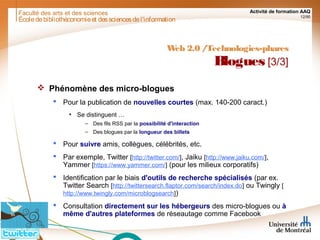 Faculté des arts et des sciences Activité de formation AAQ
12/90
Écoledebibliothéconomieet dessciencesdel'information
Web 2.0 /Technologies-phares
Blogues [3/3]
 Phénomène des micro-blogues
 Pour la publication de nouvelles courtes (max. 140-200 caract.)
• Se distinguent …
– Des fils RSS par la possibilité d'interaction
– Des blogues par la longueur des billets
 Pour suivre amis, collègues, célébrités, etc.
 Par exemple, Twitter [http://twitter.com/], Jaiku [http://www.jaiku.com/],
Yammer [https://www.yammer.com/] (pour les milieux corporatifs)
 Identification par le biais d'outils de recherche spécialisés (par ex.
Twitter Search [http://twittersearch.flaptor.com/search/index.do] ou Twingly [
http://www.twingly.com/microblogsearch])
 Consultation directement sur les hébergeurs des micro-blogues ou à
même d'autres plateformes de réseautage comme Facebook
 
