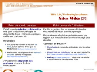 Faculté des arts et des sciences Activité de formation AAQ
14/90
Écoledebibliothéconomieet dessciencesdel'information
Web 2.0 /Technologies-phares
Sites Wikis [2/2]
Point de vue du créateur Point de vue de l'utilisateur
Plateforme de rédaction collaborative
utile pour la rédaction partagée de
documents divers : manuels, politiques,
meilleures pratiques, etc.
Installation
 Solutions clé-en-main à installer en
local, sur un serveur Web - par ex.
MediaWiki [http://www.mediawiki.com/]
 Plateformes hébergées sur des serveurs
distants, comme Wikispaces [
http://www.wikispaces.com/]
Principal défi : adaptation des
pratiques pour une écriture
collaborative
Facilite la gestion des versions multiples des
documents de travail et de leur partage
Demande une adaptation particulièrement par
rapport aux fonctionnalités de mise-en-page plus
réduites
Comment en trouver?
 Peu d'outils de recherche spécialisés pour les sites
Wikis
 Répertoires par plateforme, par ex. avec MediaWiki
[http://www.mediawiki.org/wiki/Sites_using_MediaWiki]
 Qwika [http://www.qwika.com/] : moteur de recherche
« expérimental » dans les sites Wikis
 