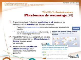Faculté des arts et des sciences Activité de formation AAQ
15/90
Écoledebibliothéconomieet dessciencesdel'information
Web 2.0 /Technologies-phares
Plateformes de réseautage [1/2]
 Environnements où l'utilisateur se définit un profil (personnel ou
professionnel) et réseaute avec d'autres utilisateurs
 Facebook [http://www.facebook.com] est un site de réseautage personnel très
populaire
 LinkedIn [http://www.linkedin.com] est un exemple de
site de réseautage professionnel
 Possibilité d'inclure dans son profil, en sus des
informations descriptives, différents types de
fichiers (images, vidéos
par exemple)
 Assez usuel de consulter des
sites de réseautage pour
apprendre à mieux connaître
quelqu'un
 