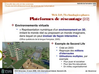 Faculté des arts et des sciences Activité de formation AAQ
16/90
Écoledebibliothéconomieet dessciencesdel'information
Web 2.0 /Technologies-phares
Plateformes de réseautage [2/2]
 Environnements virtuels
 « Représentation numérique d'un environnement en 3D,
imitant le monde réel ou proposant un monde imaginaire,
dans lequel on peut évoluer de façon interactive. »
(Office québécois de la langue française, 2005)
 Exemple de Second Life
 Créé en 2003
 Regroupe des millions
d'internautes
 Utilisations multiples, par
exemple
• Pour jouer et socialiser
• Pour des fins éducatives
• En milieu organisationnel
HVX Silverstar, 8 mars 2008, Info International Island, Second Life.
http://www.flickr.com/photos/photolibraries/2318759571/
 